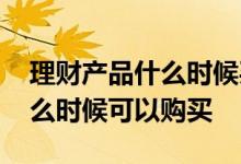 理财产品什么时候买什么时候卖 理财产品什么时候可以购买