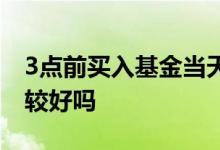 3点前买入基金当天下跌 基金在3点前买入比较好吗