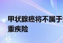 甲状腺癌将不属于重疾险 甲状腺癌属不属于重疾险