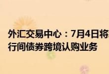 外汇交易中心：7月4日将对境外投资者和境内承销商推出银行间债券跨境认购业务