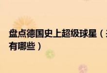 盘点德国史上超级球星（来自德国的足球巨星德国足球明星有哪些）