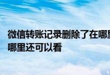 微信转账记录删除了在哪里还可以看 微信转账记录删除了在哪里还可以看