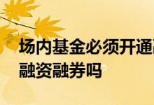 场内基金必须开通融资融券账户 场内基金能融资融券吗