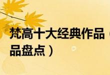 梵高十大经典作品（梵高的十大名画梵高的作品盘点）