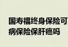 国寿福终身保险可以保肝癌吗 国寿福重大疾病保险保肝癌吗