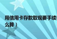 用信用卡存款取现要手续费吗（信用卡取现手续费和利息怎么算）