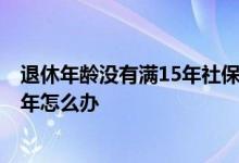 退休年龄没有满15年社保怎么办 退休年龄到了 社保不满15年怎么办