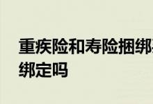 重疾险和寿险捆绑买好吗 重疾险和寿险必须绑定吗