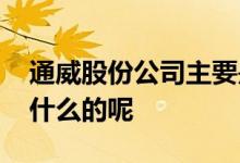 通威股份公司主要是做什么呢 通威股份是做什么的呢