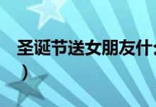 圣诞节送女朋友什么礼物好（这些值得推荐！）