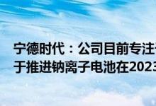 宁德时代：公司目前专注于锂离子电池技术发展路线正致力于推进钠离子电池在2023年实现产业化