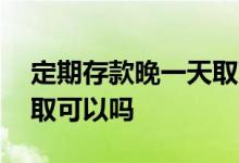 定期存款晚一天取可以吗 定期存款晚一个月取可以吗