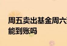 周五卖出基金周六到账吗 周六卖出基金周一能到账吗