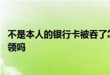 不是本人的银行卡被吞了怎么领取 银行卡被吞可以叫别人代领吗