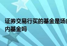 证券交易行买的基金是场内基金吗 证券公司买的基金都是场内基金吗