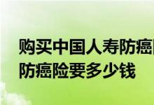 购买中国人寿防癌险怎样理赔 购买中国人寿防癌险要多少钱