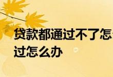 贷款都通过不了怎么办 办什么贷款都没有通过怎么办