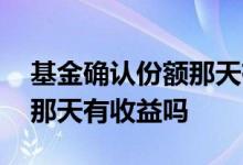 基金确认份额那天有没有收益 基金确认份额那天有收益吗