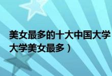 美女最多的十大中国大学（中国美女最多大学排名全国哪个大学美女最多）