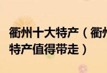 衢州十大特产（衢州特产有哪些衢州有什么土特产值得带走）