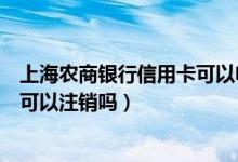 上海农商银行信用卡可以电话注销吗（上海农商银行信用卡可以注销吗）