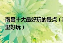 南昌十大最好玩的景点（南昌有什么好玩的地方南昌景区哪里好玩）