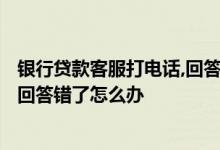 银行贷款客服打电话,回答错了怎么办? 银行贷款客服打电话回答错了怎么办