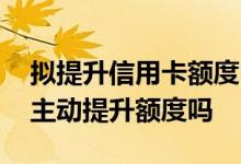 拟提升信用卡额度 请问银行信用卡欢迎我们主动提升额度吗