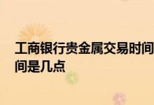 工商银行贵金属交易时间表2022年 工商银行贵金属交易时间是几点