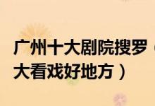 广州十大剧院搜罗（广州十大著名剧院广州十大看戏好地方）