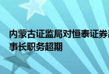 内蒙古证监局对恒泰证券出具警示函事出副董事长代履行董事长职务超期