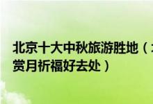北京十大中秋旅游胜地（北京中秋去哪旅游好北京八月十五赏月祈福好去处）