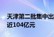 天津第二批集中出让11宗涉宅地块总起始价近104亿元