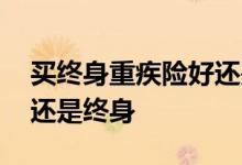 买终身重疾险好还是定期保好 定期重疾险好还是终身