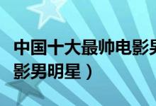 中国十大最帅电影男明星（国内十大最好看电影男明星）