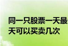 同一只股票一天最多买卖几次 同一只股票一天可以买卖几次