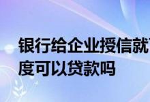 银行给企业授信就可以贷款吗 企业无授信额度可以贷款吗
