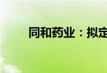 同和药业：拟定增募资不超11亿元