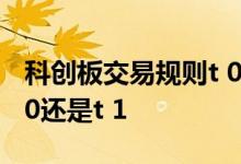 科创板交易规则t 0还是t 1 科创板交易规则t 0还是t 1
