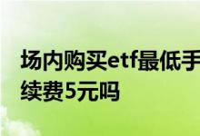 场内购买etf最低手续费5元 场内买etf最低手续费5元吗