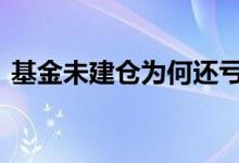 基金未建仓为何还亏本 基金建仓亏损怎么办