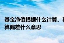 基金净值根据什么计算、和估值差距很大 基金净值估算和估算偏差什么意思