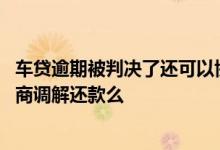 车贷逾期被判决了还可以协商还款吗 车贷逾期被起诉可以协商调解还款么