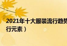 2021年十大服装流行趋势（最新流行服装风格2021服装流行元素）