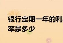 银行定期一年的利率是多少 银行一年定期利率是多少