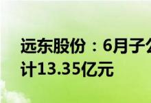 远东股份：6月子公司中标/签约合同订单合计13.35亿元