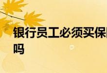 银行员工必须买保险吗 银行员工必须买基金吗