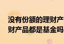 没有份额的理财产品是基金吗 按份额买的理财产品都是基金吗