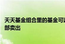 天天基金组合里的基金可以单独卖吗 天天基金为什么不让全部卖出