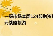一级市场本周124起融资环比增加39.3%粤芯半导体获45亿元战略投资